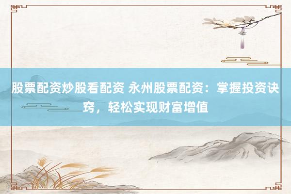 股票配资炒股看配资 永州股票配资：掌握投资诀窍，轻松实现财富增值