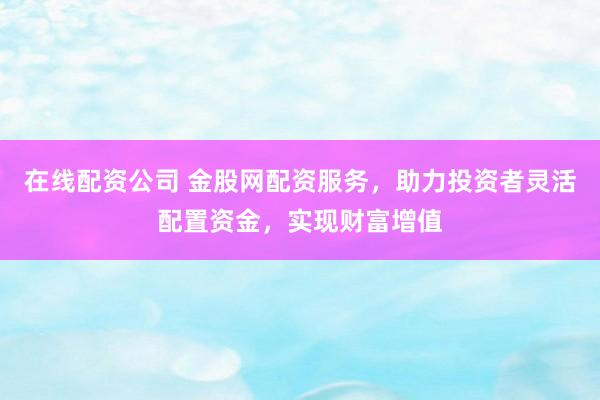 在线配资公司 金股网配资服务，助力投资者灵活配置资金，实现财富增值