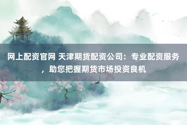 网上配资官网 天津期货配资公司：专业配资服务，助您把握期货市场投资良机