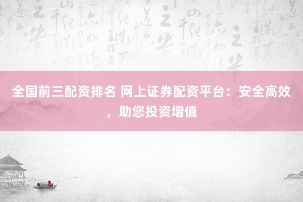 全国前三配资排名 网上证券配资平台：安全高效，助您投资增值