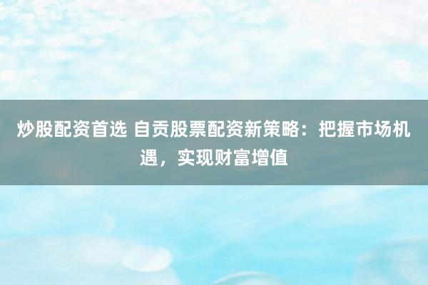 炒股配资首选 自贡股票配资新策略：把握市场机遇，实现财富增值