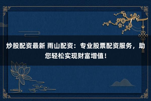 炒股配资最新 雨山配资：专业股票配资服务，助您轻松实现财富增值！