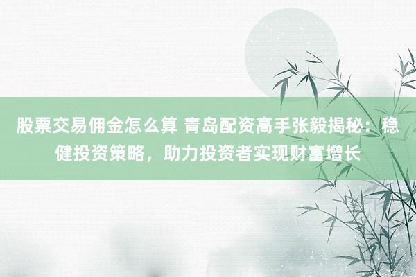 股票交易佣金怎么算 青岛配资高手张毅揭秘：稳健投资策略，助力投资者实现财富增长