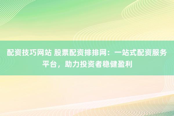 配资技巧网站 股票配资排排网：一站式配资服务平台，助力投资者稳健盈利