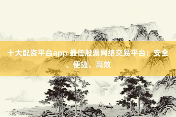 十大配资平台app 最佳股票网络交易平台：安全、便捷、高效