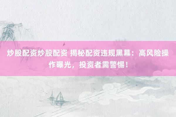 炒股配资炒股配资 揭秘配资违规黑幕：高风险操作曝光，投资者需警惕！