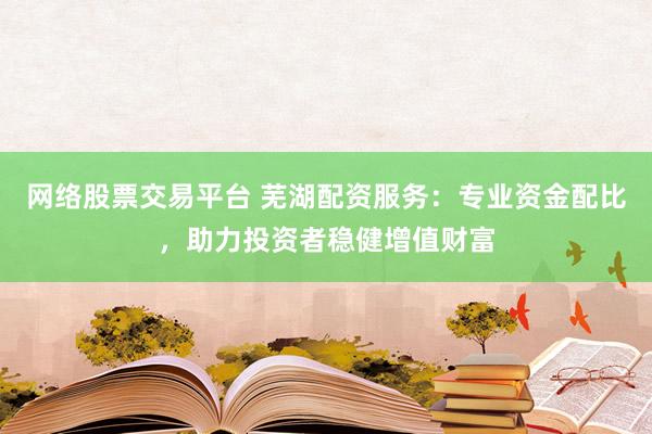 网络股票交易平台 芜湖配资服务：专业资金配比，助力投资者稳健增值财富