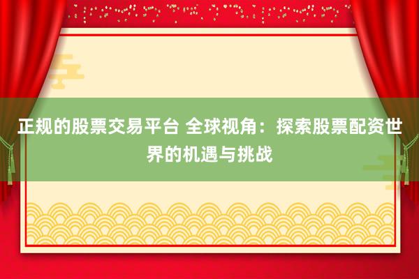 正规的股票交易平台 全球视角：探索股票配资世界的机遇与挑战