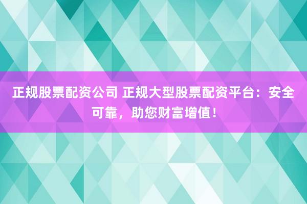 正规股票配资公司 正规大型股票配资平台：安全可靠，助您财富增值！