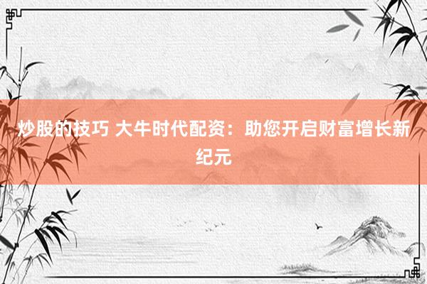 炒股的技巧 大牛时代配资：助您开启财富增长新纪元