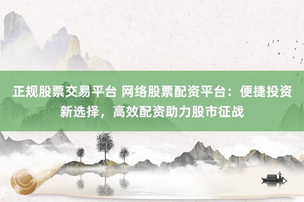 正规股票交易平台 网络股票配资平台：便捷投资新选择，高效配资助力股市征战