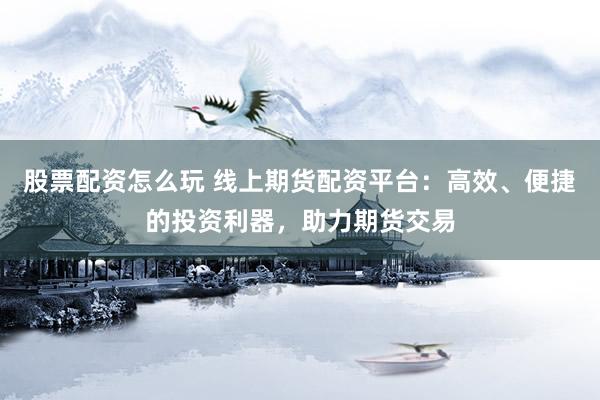 股票配资怎么玩 线上期货配资平台：高效、便捷的投资利器，助力期货交易