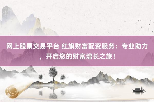 网上股票交易平台 红旗财富配资服务：专业助力，开启您的财富增长之旅！