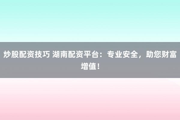炒股配资技巧 湖南配资平台：专业安全，助您财富增值！