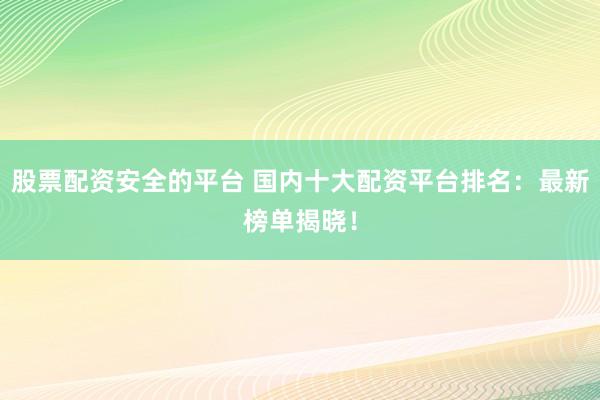 股票配资安全的平台 国内十大配资平台排名：最新榜单揭晓！