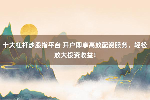 十大杠杆炒股指平台 开户即享高效配资服务，轻松放大投资收益！