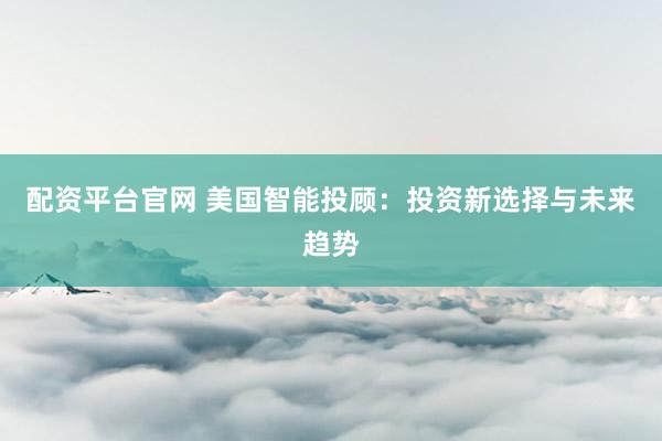 配资平台官网 美国智能投顾：投资新选择与未来趋势