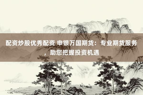 配资炒股优秀配资 申银万国期货：专业期货服务，助您把握投资机遇