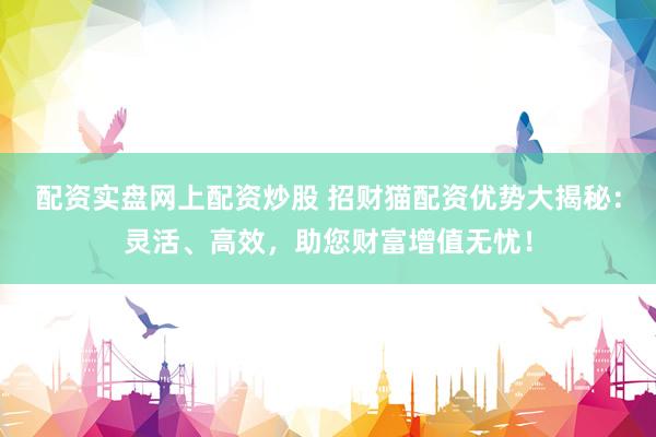 配资实盘网上配资炒股 招财猫配资优势大揭秘：灵活、高效，助您财富增值无忧！