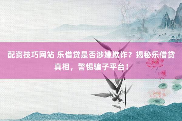 配资技巧网站 乐借贷是否涉嫌欺诈？揭秘乐借贷真相，警惕骗子平台！