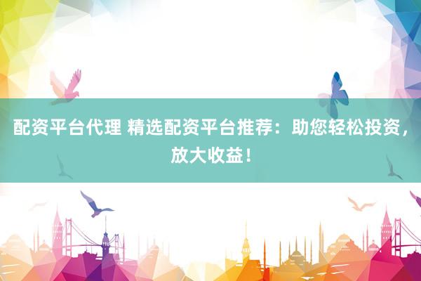 配资平台代理 精选配资平台推荐：助您轻松投资，放大收益！