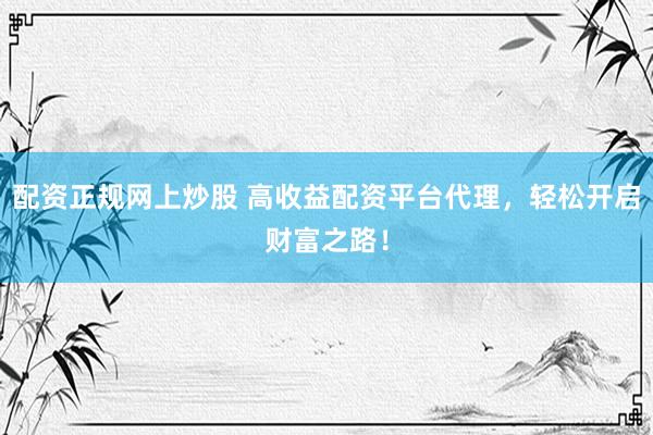 配资正规网上炒股 高收益配资平台代理，轻松开启财富之路！