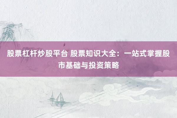 股票杠杆炒股平台 股票知识大全：一站式掌握股市基础与投资策略