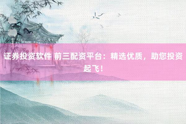 证券投资软件 前三配资平台：精选优质，助您投资起飞！