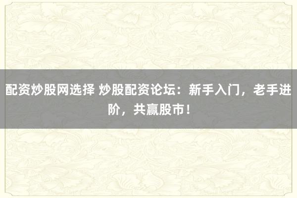 配资炒股网选择 炒股配资论坛：新手入门，老手进阶，共赢股市！
