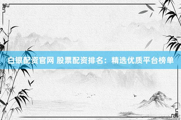 白银配资官网 股票配资排名：精选优质平台榜单