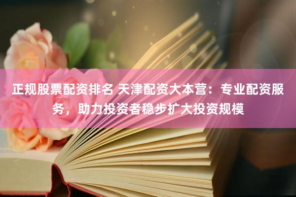 正规股票配资排名 天津配资大本营：专业配资服务，助力投资者稳步扩大投资规模