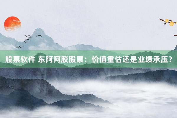 股票软件 东阿阿胶股票：价值重估还是业绩承压？