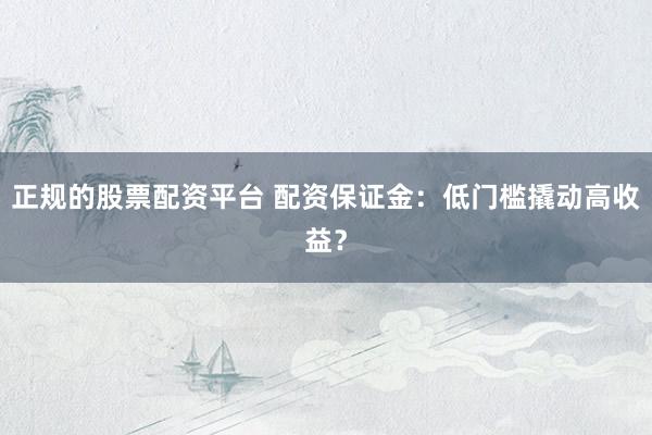正规的股票配资平台 配资保证金：低门槛撬动高收益？