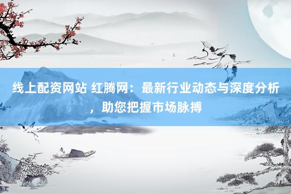 线上配资网站 红腾网：最新行业动态与深度分析，助您把握市场脉搏
