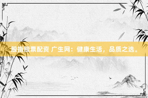股指股票配资 广生网：健康生活，品质之选。