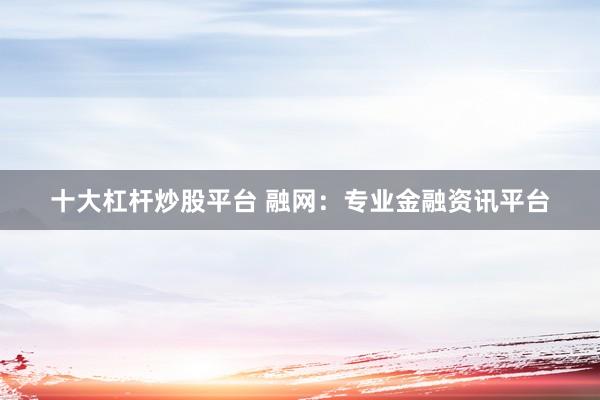 十大杠杆炒股平台 融网：专业金融资讯平台