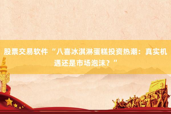 股票交易软件 “八喜冰淇淋蛋糕投资热潮：真实机遇还是市场泡沫？”