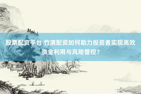 股票配资平台 竹演配资如何助力投资者实现高效资金利用与风险管控？