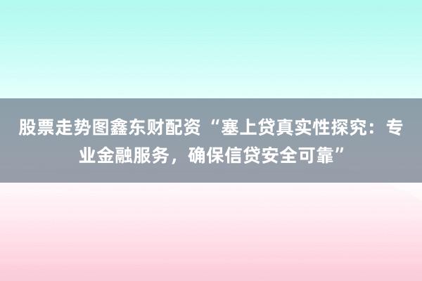 股票走势图鑫东财配资 “塞上贷真实性探究：专业金融服务，确保信贷安全可靠”