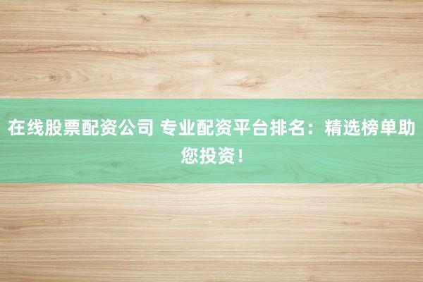 在线股票配资公司 专业配资平台排名：精选榜单助您投资！