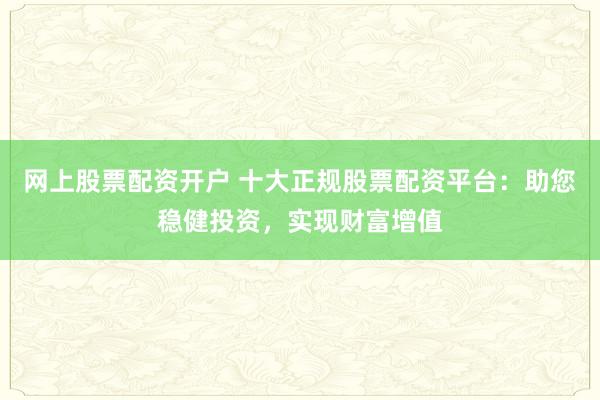 网上股票配资开户 十大正规股票配资平台：助您稳健投资，实现财富增值