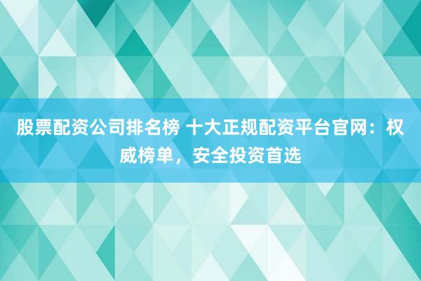 股票配资公司排名榜 十大正规配资平台官网：权威榜单，安全投资首选