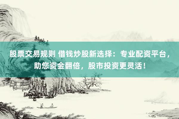 股票交易规则 借钱炒股新选择：专业配资平台，助您资金翻倍，股市投资更灵活！
