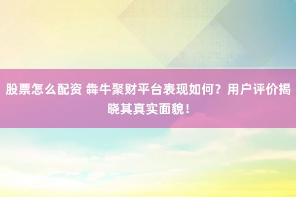 股票怎么配资 犇牛聚财平台表现如何？用户评价揭晓其真实面貌！