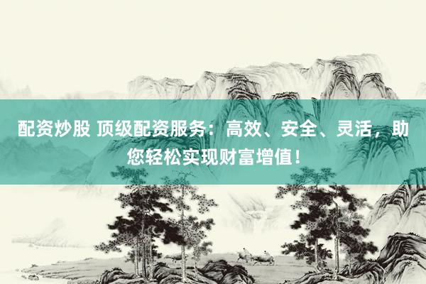 配资炒股 顶级配资服务：高效、安全、灵活，助您轻松实现财富增值！