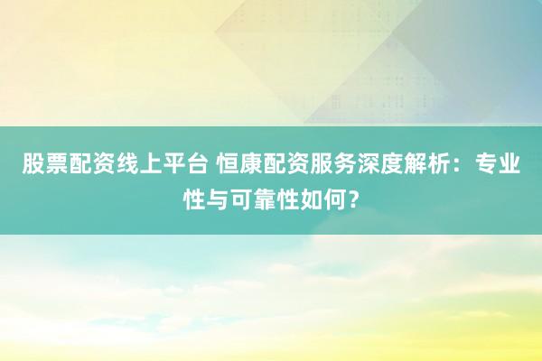 股票配资线上平台 恒康配资服务深度解析：专业性与可靠性如何？