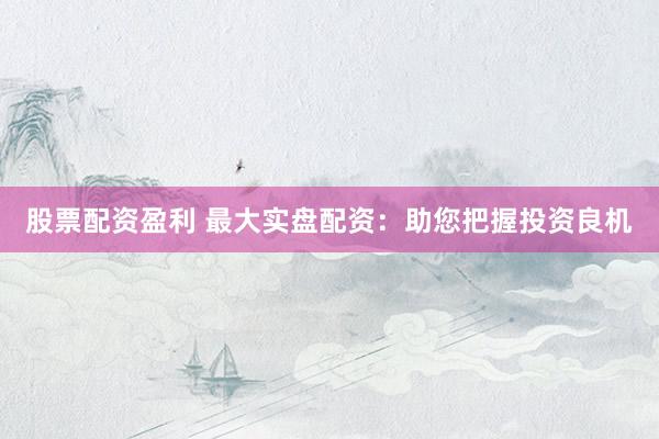 股票配资盈利 最大实盘配资：助您把握投资良机