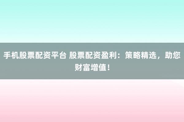 手机股票配资平台 股票配资盈利：策略精选，助您财富增值！