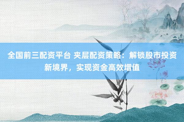 全国前三配资平台 夹层配资策略：解锁股市投资新境界，实现资金高效增值
