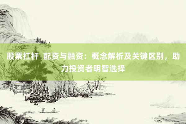 股票扛杆  配资与融资：概念解析及关键区别，助力投资者明智选择